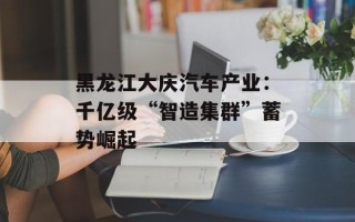 黑龙江大庆汽车产业：千亿级“智造集群”蓄势崛起