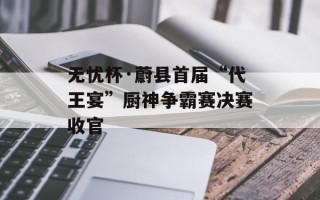 无忧杯·蔚县首届“代王宴”厨神争霸赛决赛收官
