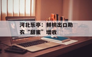 河北乐亭：鲜桃出口助农“甜蜜”增收