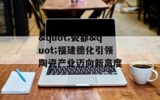"瓷都"福建德化引领陶瓷产业迈向新高度