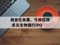 商业化未果、亏损压顶 禾元生物强行IPO