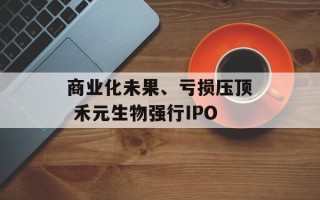 商业化未果、亏损压顶 禾元生物强行IPO