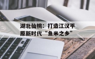 湖北仙桃：打造江汉平原新时代“鱼米之乡”