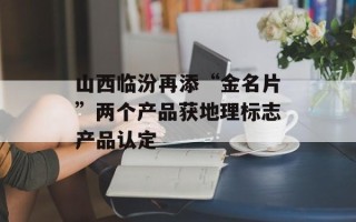 山西临汾再添“金名片”两个产品获地理标志产品认定