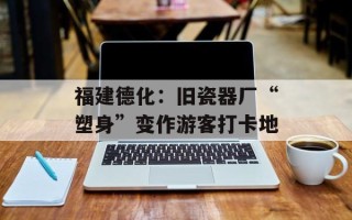 福建德化：旧瓷器厂“塑身”变作游客打卡地