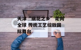 天津“绢花之乡”走向全球 传统工艺绽放国际舞台