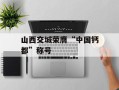 山西交城荣膺“中国钙都”称号