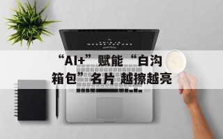 “AI+”赋能“白沟箱包”名片 越擦越亮
