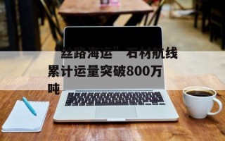“丝路海运”石材航线累计运量突破800万吨