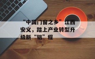 “中国门窗之乡”江西安义，踏上产业转型升级新“铝”程