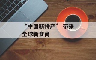 “中国新特产” 带来全球新食尚