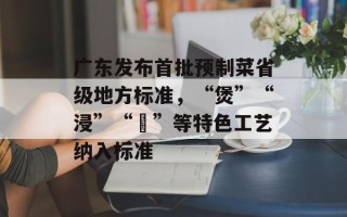 广东发布首批预制菜省级地方标准，“煲”“浸”“啫”等特色工艺纳入标准