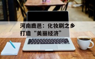 河南鹿邑：化妆刷之乡打造“美丽经济”
