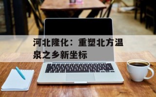 河北隆化：重塑北方温泉之乡新坐标