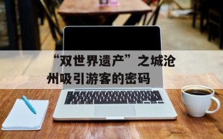 “双世界遗产”之城沧州吸引游客的密码