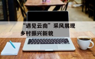 “遇见云南”采风展现乡村振兴新貌