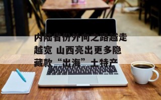 内陆省份外向之路越走越宽 山西亮出更多隐藏款“出海”土特产
