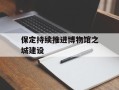 保定持续推进博物馆之城建设