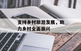 支持乡村旅游发展，助力乡村全面振兴