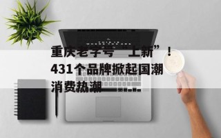 重庆老字号“上新”！431个品牌掀起国潮消费热潮