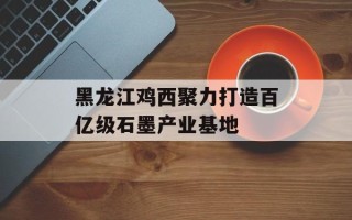 黑龙江鸡西聚力打造百亿级石墨产业基地