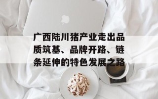广西陆川猪产业走出品质筑基、品牌开路、链条延伸的特色发展之路