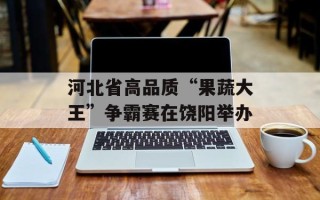 河北省高品质“果蔬大王”争霸赛在饶阳举办