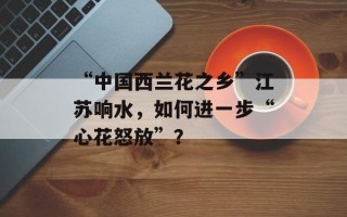 “中国西兰花之乡”江苏响水，如何进一步“心花怒放”？