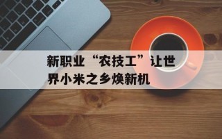 新职业“农技工”让世界小米之乡焕新机