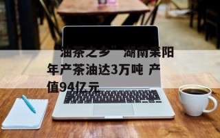 “油茶之乡”湖南耒阳年产茶油达3万吨 产值94亿元