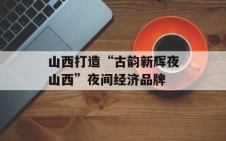 山西打造“古韵新辉夜山西”夜间经济品牌