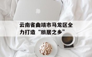 云南省曲靖市马龙区全力打造“旅居之乡”