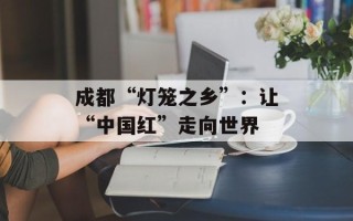成都“灯笼之乡”：让“中国红”走向世界