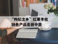 “枸杞之乡”红果丰收 特色产品走俏中亚