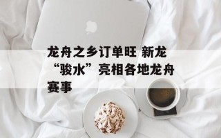 龙舟之乡订单旺 新龙“骏水”亮相各地龙舟赛事