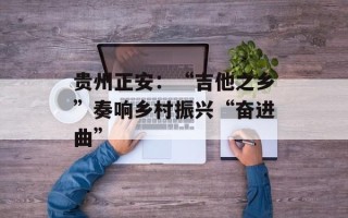 贵州正安：“吉他之乡”奏响乡村振兴“奋进曲”