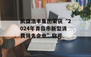 凯盛浩丰集团荣获“2024年青岛市新型消费领先企业”称号