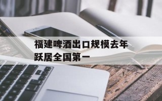 福建啤酒出口规模去年跃居全国第一