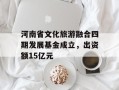 河南省文化旅游融合四期发展基金成立，出资额15亿元
