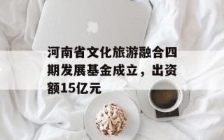 河南省文化旅游融合四期发展基金成立，出资额15亿元