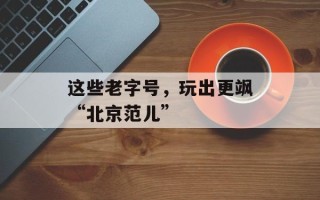 这些老字号，玩出更飒“北京范儿”