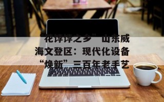 “花饽饽之乡”山东威海文登区：现代化设备“焕新”三百年老手艺