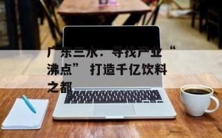 广东三水：寻找产业“沸点” 打造千亿饮料之都