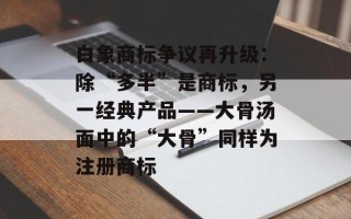 白象商标争议再升级：除“多半”是商标，另一经典产品——大骨汤面中的“大骨”同样为注册商标