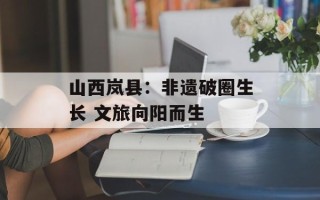 山西岚县：非遗破圈生长 文旅向阳而生