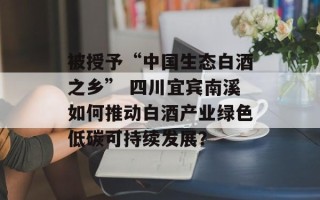 被授予“中国生态白酒之乡” 四川宜宾南溪如何推动白酒产业绿色低碳可持续发展？