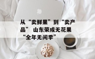 从“卖鲜果”到“卖产品” 山东荣成无花果“全年无闲季”