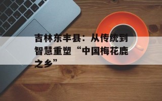 吉林东丰县：从传统到智慧重塑“中国梅花鹿之乡”