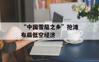 “中国雪茄之乡”抢滩布局低空经济