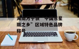 海南万宁获“中国东星斑之乡”区域特色品牌称号